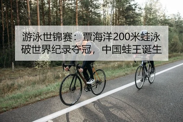 游泳世锦赛：覃海洋200米蛙泳破世界纪录夺冠，中国蛙王诞生